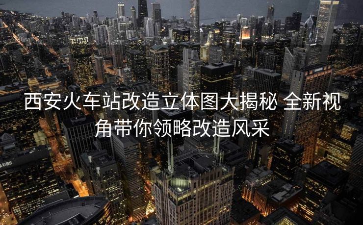 西安火車站改造立體圖大揭秘 全新視角帶你領(lǐng)略改造風(fēng)采