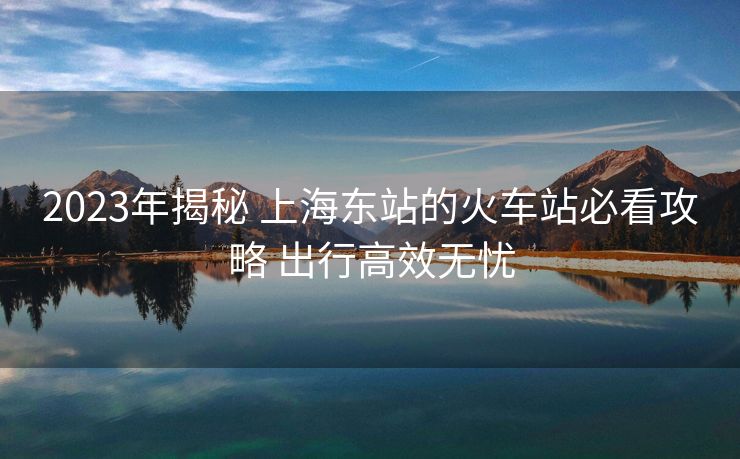2023年揭秘 上海東站的火車站必看攻略 出行高效無(wú)憂