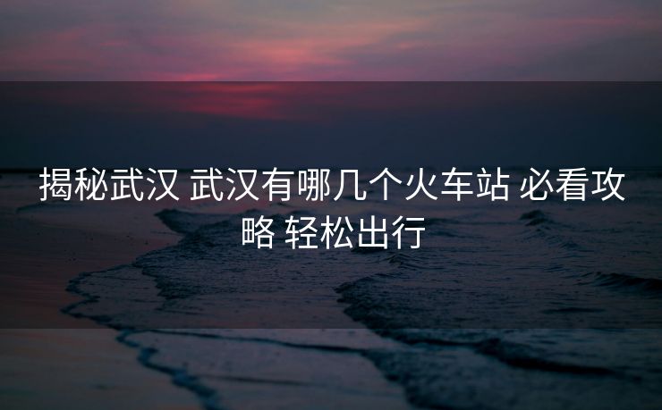 揭秘武漢 武漢有哪幾個火車站 必看攻略 輕松出行