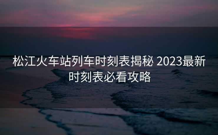 松江火車站列車時刻表揭秘 2023最新時刻表必看攻略