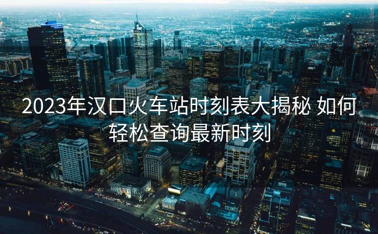 2023年漢口火車站時(shí)刻表大揭秘 如何輕松查詢最新時(shí)刻