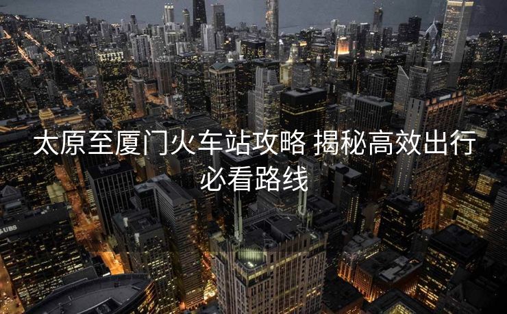 太原至廈門(mén)火車(chē)站攻略 揭秘高效出行必看路線