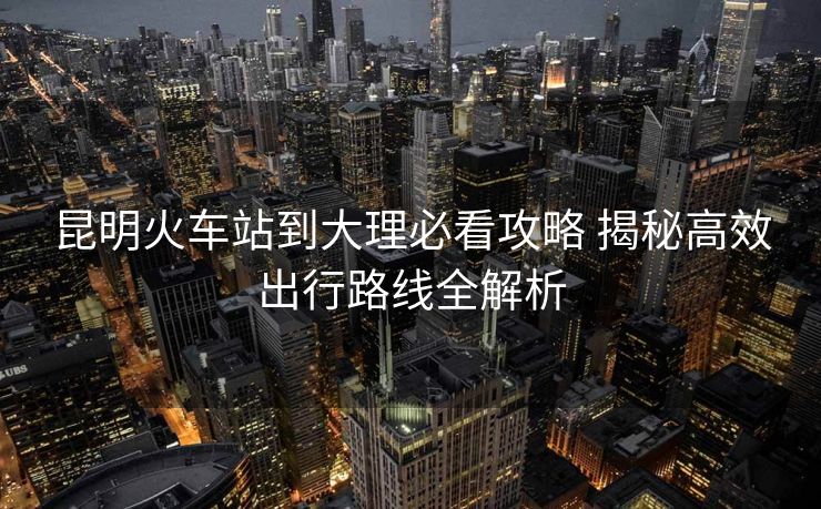昆明火車站到大理必看攻略 揭秘高效出行路線全解析