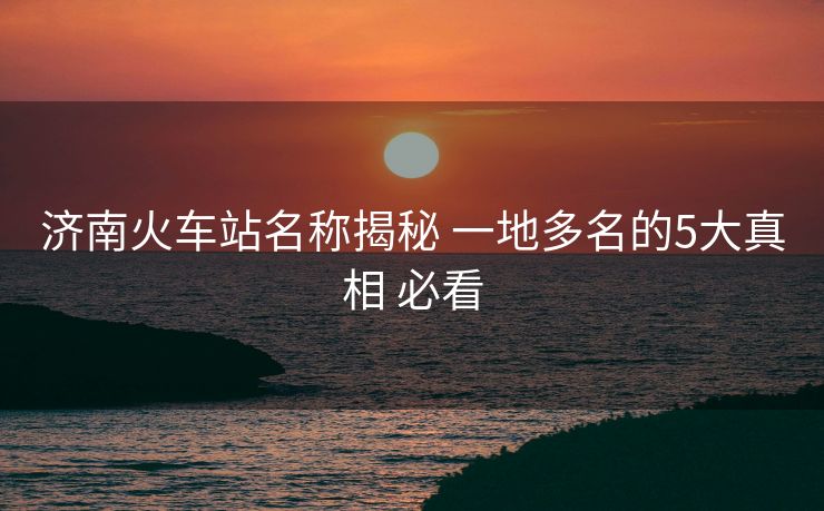 濟南火車站名稱揭秘 一地多名的5大真相 必看 濟南火車站名稱揭秘 一地多名的5大真相 必看