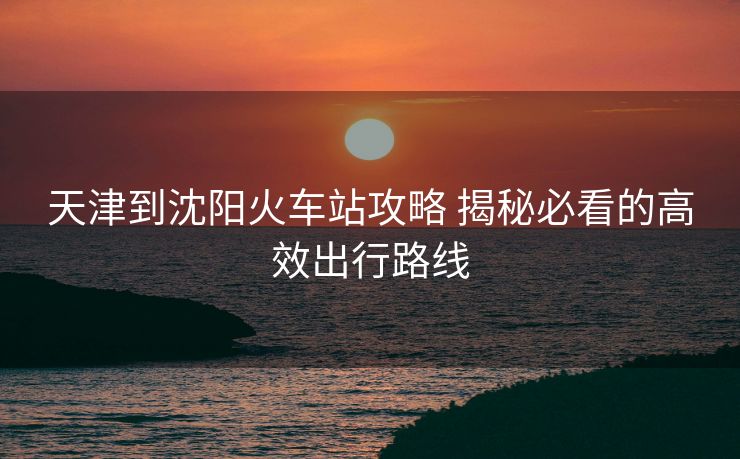 天津到沈陽(yáng)火車站攻略 揭秘必看的高效出行路線