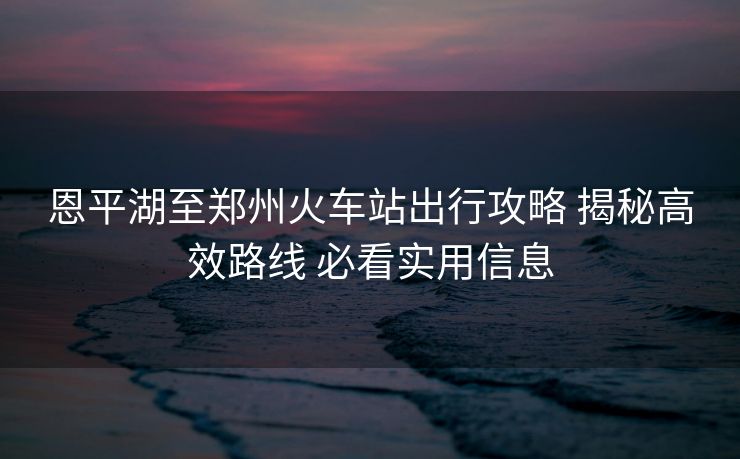 恩平湖至鄭州火車站出行攻略 揭秘高效路線 必看實(shí)用信息