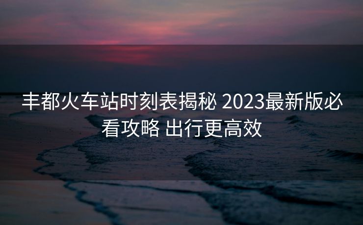 豐都火車(chē)站時(shí)刻表揭秘 2023最新版必看攻略 出行更高效