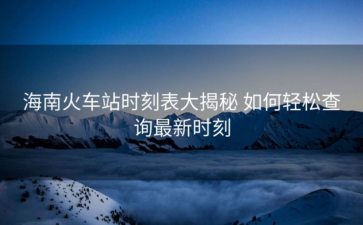 海南火車站時(shí)刻表大揭秘 如何輕松查詢最新時(shí)刻