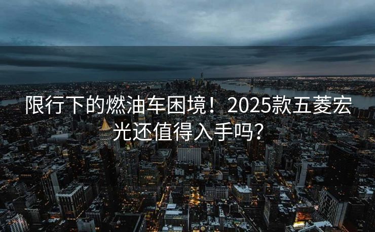 限行下的燃油車困境！2025款五菱宏光還值得入手嗎？