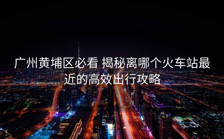 廣州黃埔區(qū)必看 揭秘離哪個(gè)火車站最近的高效出行攻略