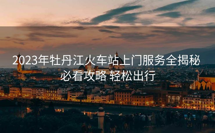 2023年牡丹江火車站上門服務(wù)全揭秘 必看攻略 輕松出行 2023年牡丹江火車站上門服務(wù)全揭秘 必看攻略 輕松出行