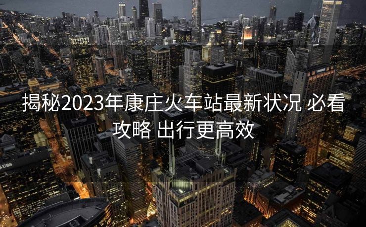 揭秘2023年康莊火車站最新狀況 必看攻略 出行更高效