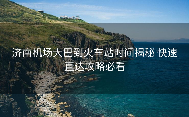 濟南機場大巴到火車站時間揭秘 快速直達(dá)攻略必看