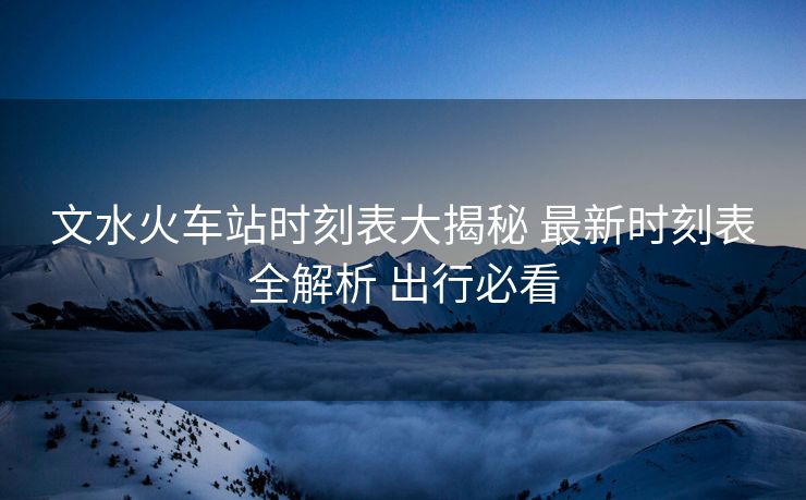 文水火車站時刻表大揭秘 最新時刻表全解析 出行必看