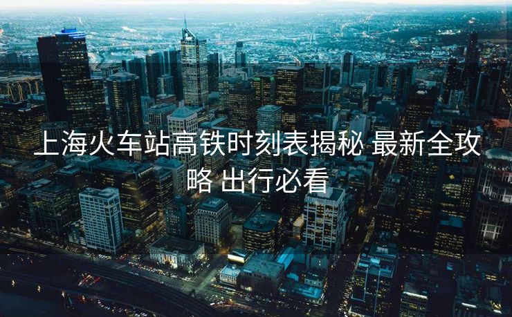 上?；疖囌靖哞F時(shí)刻表揭秘 最新全攻略 出行必看