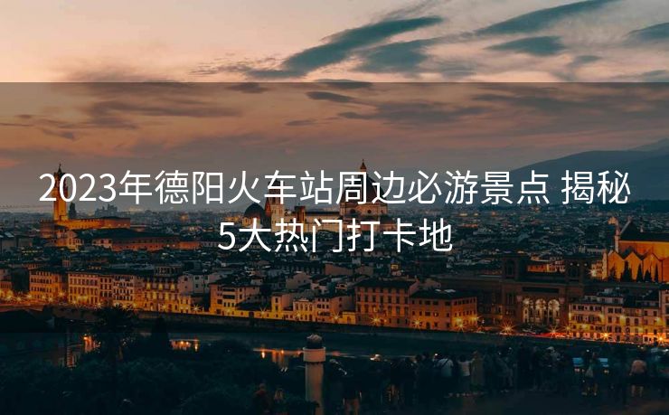 2023年德陽火車站周邊必游景點(diǎn) 揭秘5大熱門打卡地