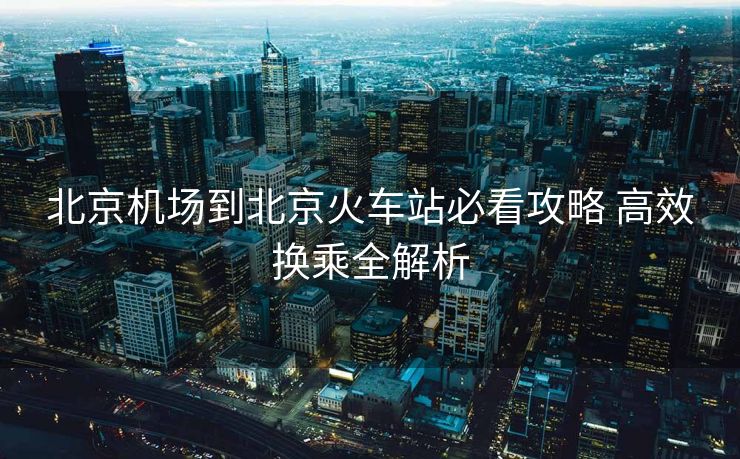 北京機(jī)場(chǎng)到北京火車站必看攻略 高效換乘全解析