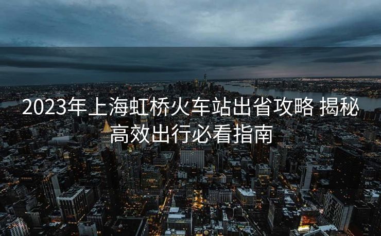 2023年上海虹橋火車站出省攻略 揭秘高效出行必看指南