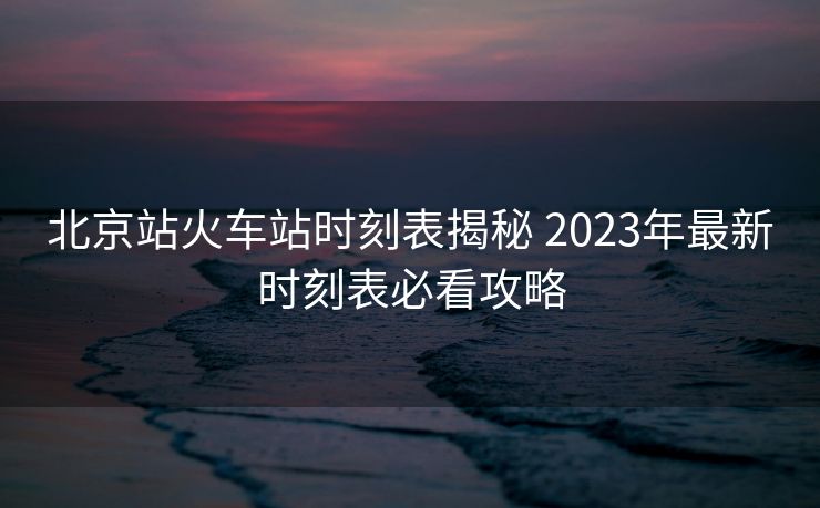 北京站火車站時(shí)刻表揭秘 2023年最新時(shí)刻表必看攻略