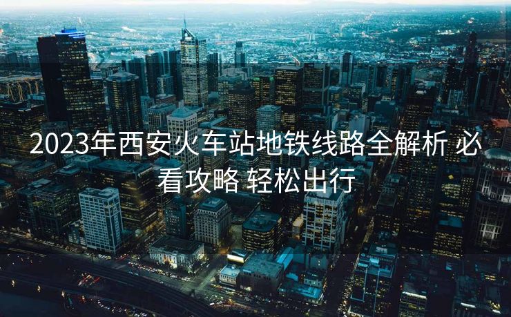 2023年西安火車站地鐵線路全解析 必看攻略 輕松出行