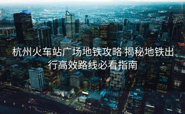 杭州火車站廣場(chǎng)地鐵攻略 揭秘地鐵出行高效路線必看指南