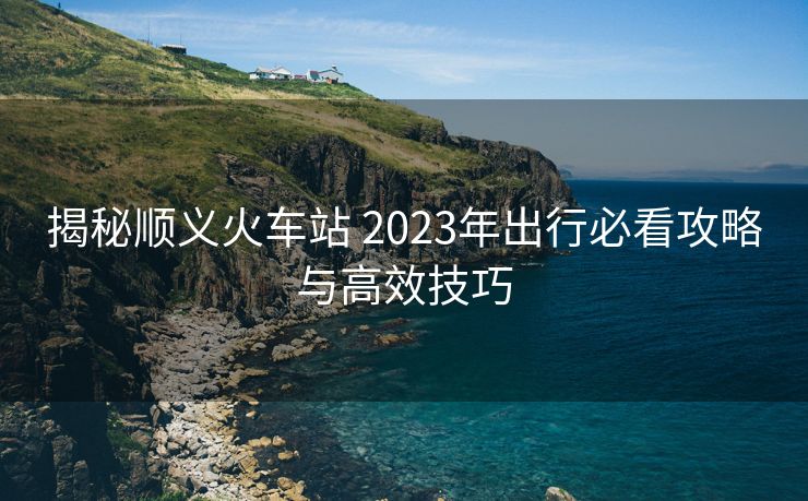 揭秘順義火車站 2023年出行必看攻略與高效技巧