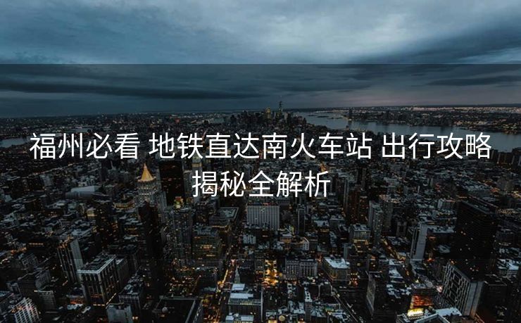 福州必看 地鐵直達南火車站 出行攻略揭秘全解析