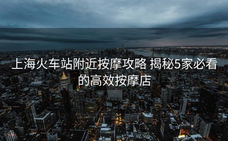 上?；疖囌靖浇茨ヂ?揭秘5家必看的高效按摩店