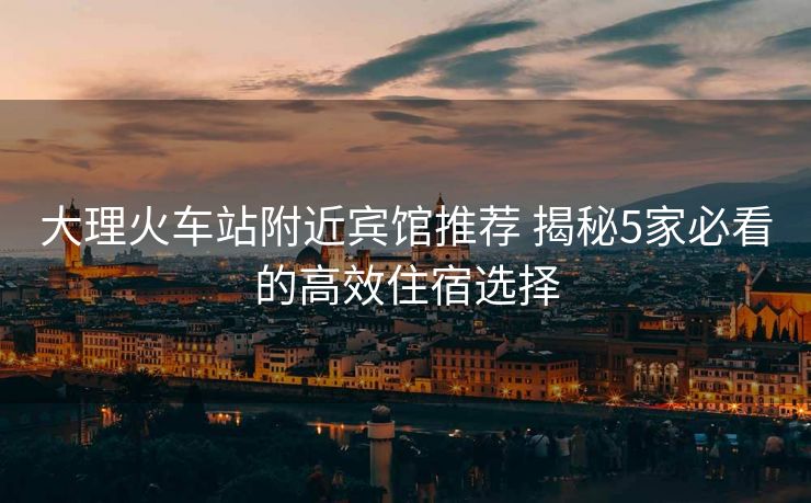 大理火車站附近賓館推薦 揭秘5家必看的高效住宿選擇