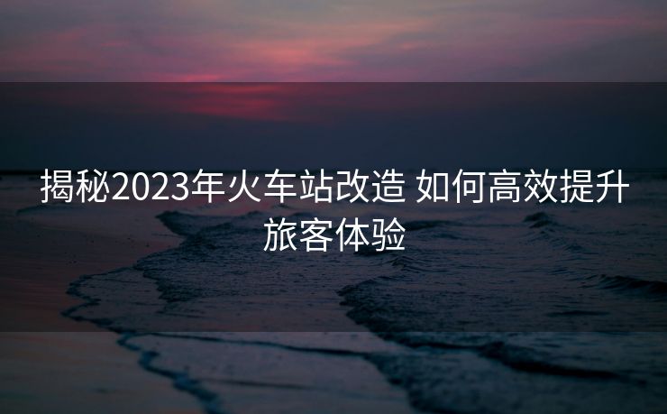 揭秘2023年火車站改造 如何高效提升旅客體驗