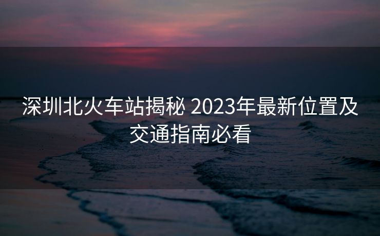 深圳北火車站揭秘 2023年最新位置及交通指南必看