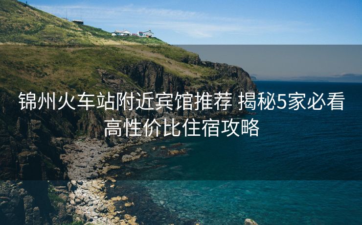 錦州火車站附近賓館推薦 揭秘5家必看高性價比住宿攻略