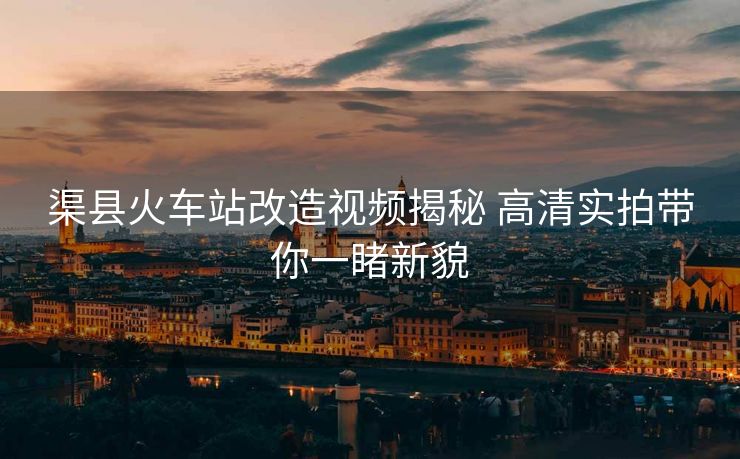 渠縣火車站改造視頻揭秘 高清實(shí)拍帶你一睹新貌