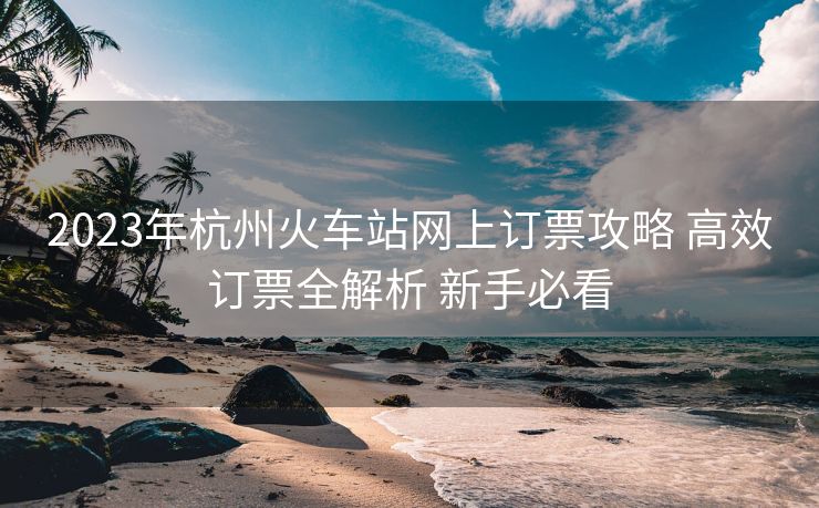 2023年杭州火車站網(wǎng)上訂票攻略 高效訂票全解析 新手必看