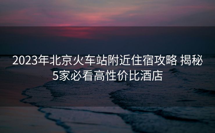 2023年北京火車站附近住宿攻略 揭秘5家必看高性價比酒店