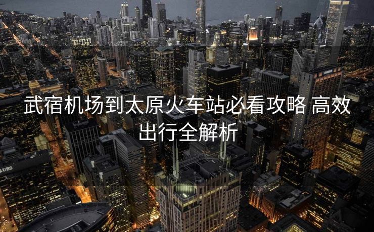 武宿機(jī)場到太原火車站必看攻略 高效出行全解析