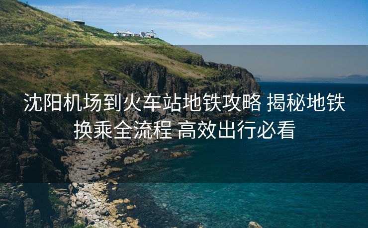 沈陽(yáng)機(jī)場(chǎng)到火車站地鐵攻略 揭秘地鐵換乘全流程 高效出行必看