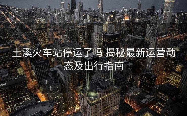 土溪火車站停運(yùn)了嗎 揭秘最新運(yùn)營動(dòng)態(tài)及出行指南