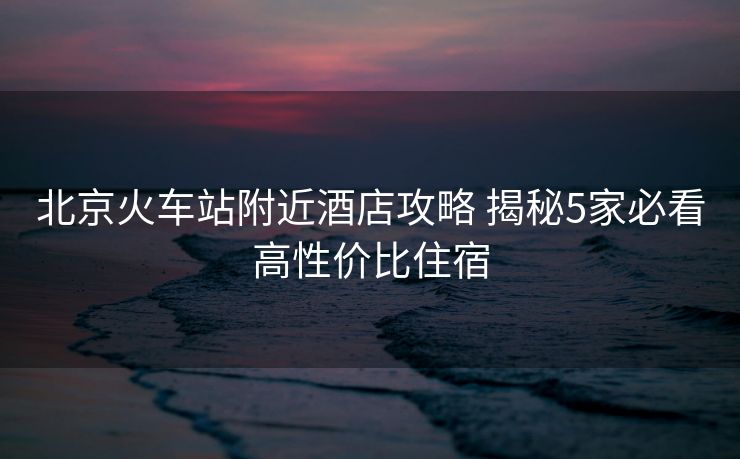 北京火車站附近酒店攻略 揭秘5家必看高性價比住宿