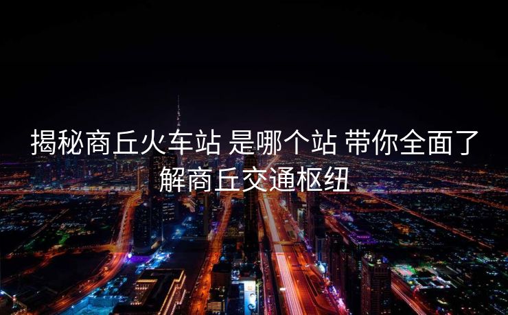 揭秘商丘火車站 是哪個站 帶你全面了解商丘交通樞紐