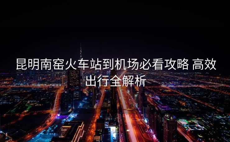 昆明南窯火車站到機場必看攻略 高效出行全解析