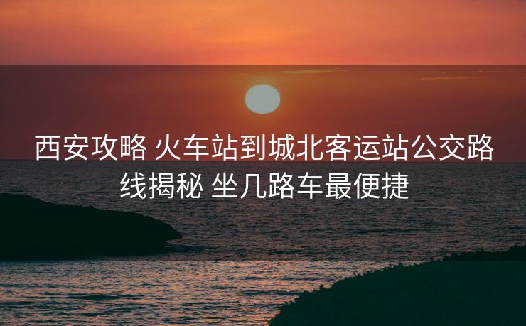 西安攻略 火車站到城北客運(yùn)站公交路線揭秘 坐幾路車最便捷