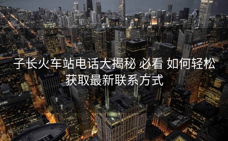 子長火車站電話大揭秘 必看 如何輕松獲取最新聯(lián)系方式