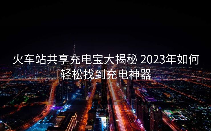 火車站共享充電寶大揭秘 2023年如何輕松找到充電神器