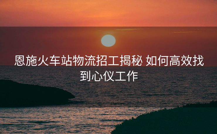 恩施火車站物流招工揭秘 如何高效找到心儀工作