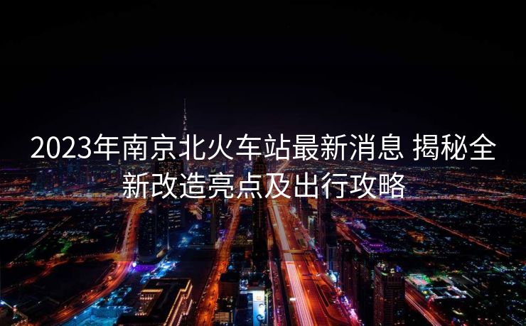 2023年南京北火車(chē)站最新消息 揭秘全新改造亮點(diǎn)及出行攻略