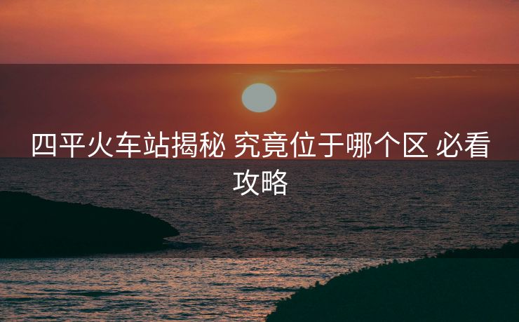 四平火車站揭秘 究竟位于哪個(gè)區(qū) 必看攻略 四平火車站揭秘 究竟位于哪個(gè)區(qū) 必看攻略