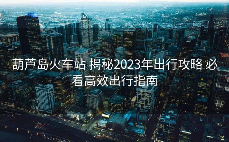 葫蘆島火車站 揭秘2023年出行攻略 必看高效出行指南 葫蘆島火車站 揭秘2023年出行攻略 必看高效出行指南