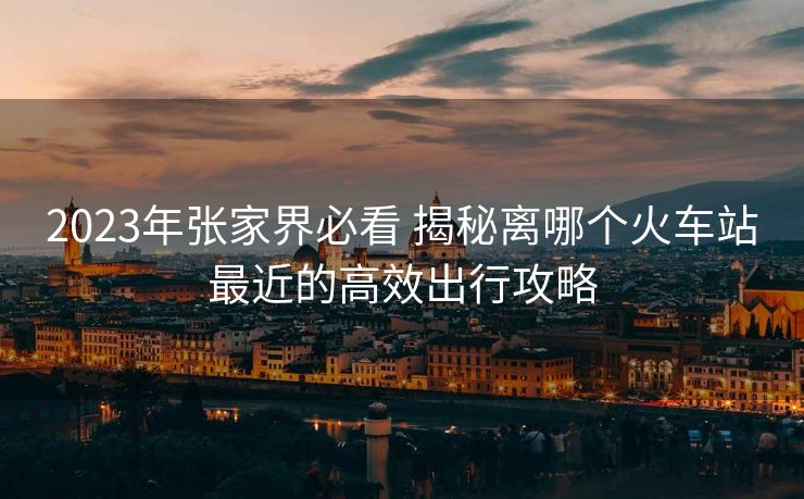 2023年張家界必看 揭秘離哪個(gè)火車(chē)站最近的高效出行攻略
