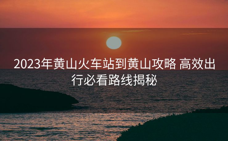 2023年黃山火車站到黃山攻略 高效出行必看路線揭秘